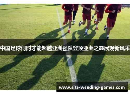 中国足球何时才能超越亚洲强队登顶亚洲之巅展现新风采