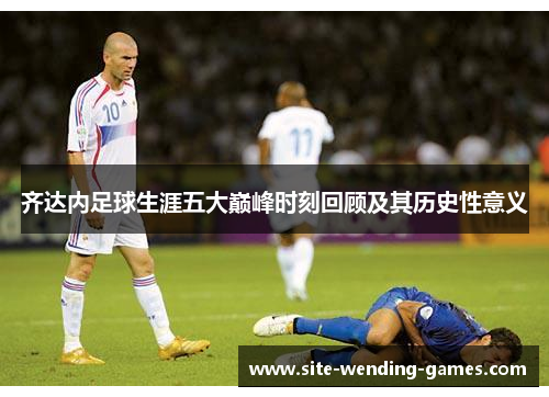 齐达内足球生涯五大巅峰时刻回顾及其历史性意义 齐达内足球生涯五大巅峰时刻回顾及其历史性意义