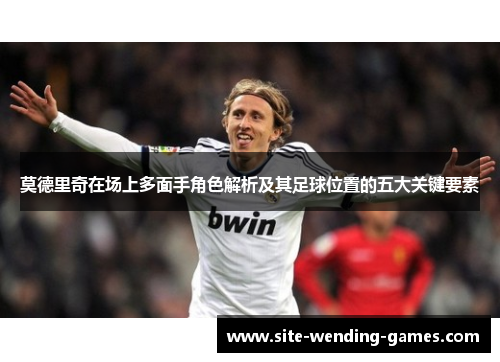莫德里奇在场上多面手角色解析及其足球位置的五大关键要素