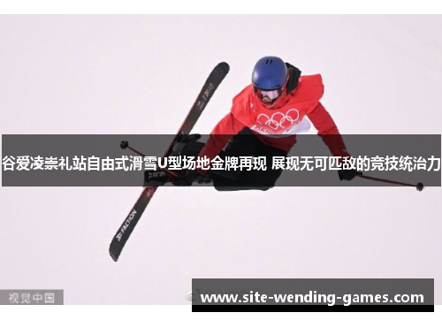 谷爱凌崇礼站自由式滑雪U型场地金牌再现 展现无可匹敌的竞技统治力
