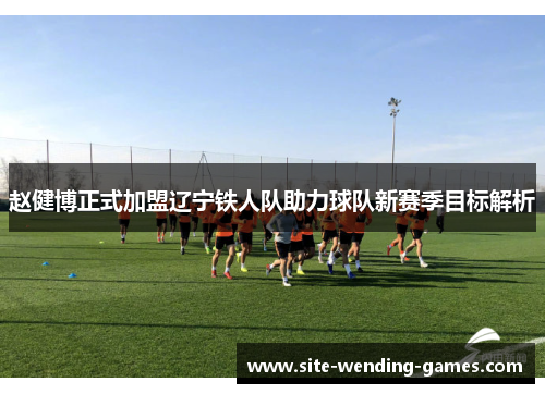 赵健博正式加盟辽宁铁人队助力球队新赛季目标解析