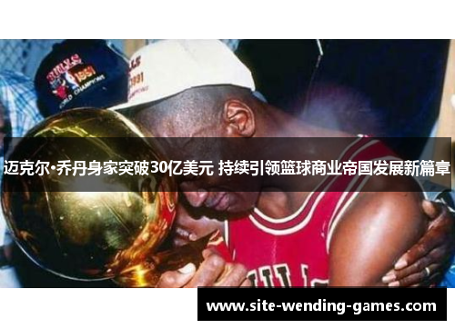 迈克尔·乔丹身家突破30亿美元 持续引领篮球商业帝国发展新篇章