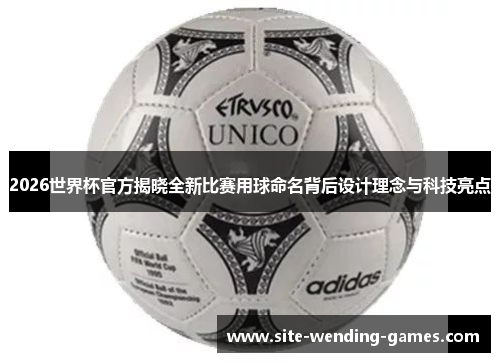 2026世界杯官方揭晓全新比赛用球命名背后设计理念与科技亮点