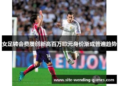 女足转会费屡创新高百万欧元身价渐成普遍趋势 女足转会费屡创新高百万欧元身价渐成普遍趋势